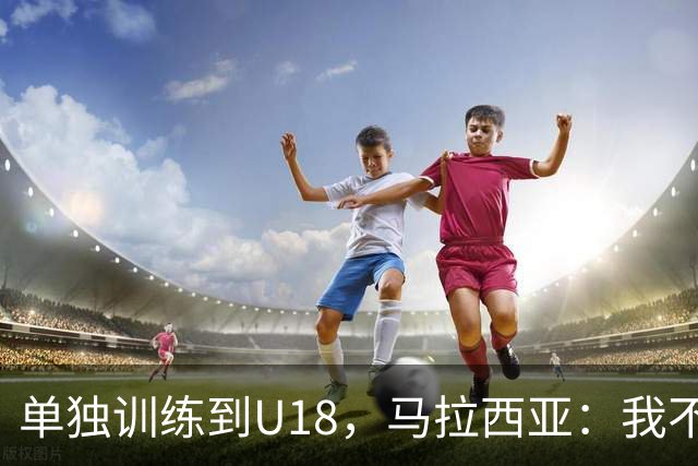 单独训练到U18，马拉西亚：我不知道这决定从哪来
