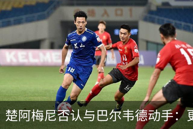 楚阿梅尼否认与巴尔韦德动手：更衣室小摩擦被放大成闹剧