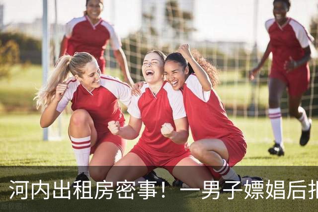 河内出租房密事！一男子嫖娼后拒付款，抢走小姐iPhone，还逼其转账，得手后不到一天被逮捕