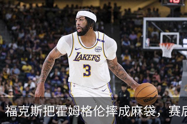 福克斯把霍姆格伦摔成麻袋，赛后回应：你有别的问题要担心