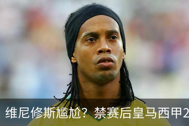 维尼修斯尴尬？禁赛后皇马西甲2连胜！发4个“笑哭”表情回应绝杀巴萨